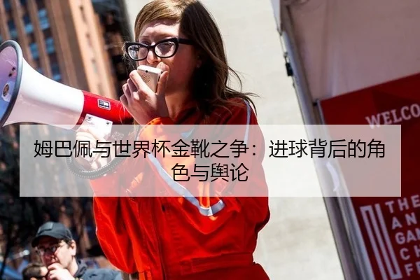 姆巴佩与世界杯金靴之争：进球背后的角色与舆论